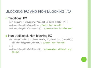 BLOCKING I/O AND NON BLOCKING I/O
 Traditional I/O
var result = db.query(“select x from table_Y”);
doSomethingWith(result); //wait for result!
doSomethingWithOutResult(); //execution is blocked!
 Non-traditional, Non-blocking I/O
db.query(“select x from table_Y”,function (result){
doSomethingWith(result); //wait for result!
});
doSomethingWithOutResult(); //executes without any
delay!
 