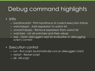 Debug command highlights
• Info
  –   backtrace/bt - Print backtrace of current execution frame
  –   watch(expr) - Add expression to watch list
  –   unwatch(expr) - Remove expression from watch list
  –   watchers - List all watchers and their values
  –   repl - Open debugger's repl for evaluation in debugging
      script's context

• Execution control
  – run - Run script (automatically runs on debugger's start)
  – restart - Restart script
  – kill - Kill script
 