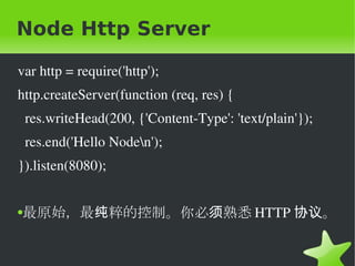 Node Http Server var http = require('http'); http.createServer(function (req, res) { res.writeHead(200, {'Content-Type': 'text/plain'}); res.end('Hello Node\n'); }).listen(8080); 最原始，最纯粹的控制。你必须熟悉 HTTP 协议。 