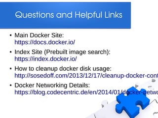 Questions and Helpful Links
●

●

●

●

Main Docker Site:
https://docs.docker.io/
Index Site (Prebuilt image search):
https://index.docker.io/

How to cleanup docker disk usage:
http://sosedoff.com/2013/12/17/cleanup-docker-cont

Docker Networking Details:
https://blog.codecentric.de/en/2014/01/docker-netwo

 