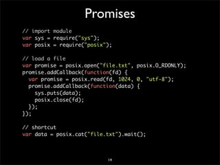 Promises
// import module
var sys = require("sys");
var posix = require("posix");

// load a file
var promise = posix.open("file.txt", posix.O_RDONLY);
promise.addCallback(function(fd) {
  var promise = posix.read(fd, 1024, 0, "utf-8");
  promise.addCallback(function(data) {
    sys.puts(data);
    posix.close(fd);
  });
});

// shortcut
var data = posix.cat("file.txt").wait();



                           14
 