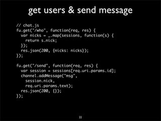 get users & send message
// chat.js
fu.get("/who", function(req, res) {
  var nicks = _.map(sessions, function(s) {
    return s.nick;
  });
  res.json(200, {nicks: nicks});
});

fu.get("/send", function(req, res) {
  var session = sessions[req.uri.params.id];
  channel.addMessage("msg",
    session.nick,
    req.uri.params.text);
  res.json(200, {});
});




                           22
 