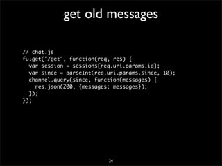 get old messages

// chat.js
fu.get("/get", function(req, res) {
  var session = sessions[req.uri.params.id];
  var since = parseInt(req.uri.params.since, 10);
  channel.query(since, function(messages) {
    res.json(200, {messages: messages});
  });
});




                           24
 