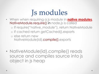 Js modules
• When when requiring a js module in native modules,
NativeModule.require() in node.js is called
o If require(“native_module”), return NativeModule
o If cached return getCached().exports
o else return new
NativeModule(id).compile().exports
• NativeModule(id).compile() reads
source and compiles source into js
object in js heap
 
