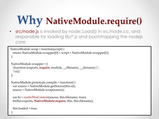 Why NativeModule.require()
• src/node.js is invoked by node::Load() in src/node.cc, and
responsible for loading lib/*.js and bootstrapping the nodejs
core.
NativeModule.wrap = function(script) {
return NativeModule.wrapper[0] + script + NativeModule.wrapper[1];
};
NativeModule.wrapper = [
'(function (exports, require, module, __filename, __dirname) { ',
'n});'
];
NativeModule.prototype.compile = function() {
var source = NativeModule.getSource(this.id);
source = NativeModule.wrap(source);
var fn = runInThisContext(source, this.filename, true);
fn(this.exports, NativeModule.require, this, this.filename);
this.loaded = true;
};
 