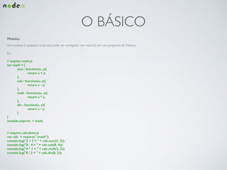 O BÁSICO
Módulos
Um módulo é qualquer coisa que pode ser carregado com require() em um programa de Node.js.	

!
Ex.:	

!
// arquivo math.js
var math = {
sum : function(x, y){
return x + y;
},
sub : function(x, y){
return x - y;
},
mult : function(x, y){
return x * y;
},
div : function(x, y){
return x / y;
}
}
module.exports = math;
!
!
// arquivo calculator.js
var calc = require("./math");
console.log("2 + 2 = " + calc.sum(2, 2));
console.log("8 - 4 = " + calc.sub(8, 4));
console.log("4 * 1 = " + calc.mult(2, 2));
console.log("8 / 2 = " + calc.div(8, 2));
 