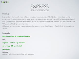 EXPRESS	

HTTP://EXPRESSJS.COM/
Introdução
Express é um framework muito utilizado para quem desenvolve com NodeJS. Ele é minimalista, ﬂexível e
contém um robusto conjunto de recursos para desenvolver aplicações web, como: MVR(Model-View-Routes),
MVC(Model-View-Controller), Roteamento de urls via callbacks, Middleware, Interface RESTful, Suporte a File
Upload,Template Engine e muito mais. 	

O Express tem um escopo mais simples que frameworks como Rails, Django e CakePHP, ele foi baseado no
Sinatra.	

!
Instalação
sudo npm install -g express-generator
Uso
express --css less --ejs newapp
cd newapp && npm install
npm start
Acesso
Acesse a url http://localhost:3000 no navegador.
 