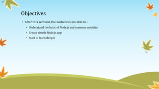 Objectives
• After this seminar, the audiences are able to :
• Understand the basic of Node.js and common modules
• Create simple Node.js app
• Start to learn deeper
 