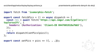 src/client/app/redux/taytay/taytay.actions.js
import fetch from 'isomorphic-fetch';
export const fetchPics = () => async dispatch => {
const res = await fetch('https://api.imgur.com/3/gallery/r/
taylorswift', {
headers: {Authorization: 'Client-ID 0447601918a7bb5'},
});
. . .
return dispatch(setPics(pics));
};
export const setPics = pics => ({. . .});
przeniesienie pobierania danych do akcji
 