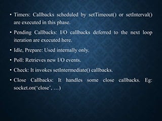 • Timers: Callbacks scheduled by setTimeout() or setInterval()
are executed in this phase.
• Pending Callbacks: I/O callbacks deferred to the next loop
iteration are executed here.
• Idle, Prepare: Used internally only.
• Poll: Retrieves new I/O events.
• Check: It invokes setIntermediate() callbacks.
• Close Callbacks: It handles some close callbacks. Eg:
socket.on(‘close’, …)
 