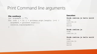 Print Command line arguments
var argument = "";
for (var i = 0; i < process.argv.length; i++) {
argument = process.argv[i];
console.log(argument);
}
File: comline.js
$node comline.js hello world
node
comline.js
hello
world
$node comline.js
node
comline.js
$node comline.js hello world
node
comline.js
hello
world
Execution:
 