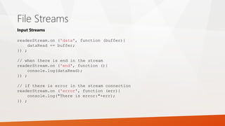 File Streams
Input Streams
readerStream.on ('data', function (buffer){
dataRead += buffer;
}) ;
// when there is end in the stream
readerStream.on ('end', function (){
console.log(dataRead);
}) ;
// if there is error in the stream connection
readerStream.on ('error', function (err){
console.log("There is error:"+err);
}) ;
 