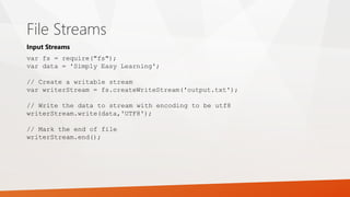 File Streams
var fs = require("fs");
var data = 'Simply Easy Learning';
// Create a writable stream
var writerStream = fs.createWriteStream('output.txt');
// Write the data to stream with encoding to be utf8
writerStream.write(data,'UTF8');
// Mark the end of file
writerStream.end();
Input Streams
 