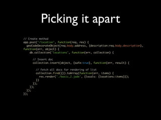Picking it apart
// Create method
app.post('/location', function(req, res) {
  geoCodeDecorateObject(req.body.address, {description:req.body.description},
function(err, object) {
    db.collection('locations', function(err, collection) {

      // Insert doc
      collection.insert(object, {safe:true}, function(err, result) {

        // Fetch all docs for rendering of list
        collection.find({}).toArray(function(err, items) {
           res.render('./basic_2.jade', {locals: {locations:items}});
        })
      });
    });
  });
});
 