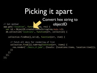 Picking it apart
                                  Convert hex string to
// Get method
app.get('/location', function(req, res) {
                                          objectID
  var id = ObjectID.createFromHexString(req.body.id);
  db.collection('locations', function(err, collection) {

    collection.findOne({_id:id}, function(err, item) {

      // Fetch all docs for rendering of list
      collection.find({}).toArray(function(err, items) {
         res.render('./basic_4.jade', {locals: {locations:items, location:item}});
      })
    })
  });
});
 