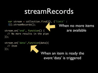 streamRecords
  var stream = collection.find({}, {'limit' :
  3}).streamRecords();
                                      When no more items
stream.on('end', function() {            are available
  // No more results in the pipe
});

stream.on('data',function(data){
  // Item
});

                          When an item is ready the
                           event ‘data’ is triggered
 