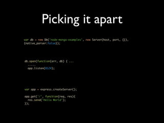 Picking it apart
var db = new Db('node-mongo-examples', new Server(host, port, {}),
{native_parser:false});




db.open(function(err, db) { ...
  .....
  app.listen(8124);




var app = express.createServer();

app.get('/', function(req, res){
  res.send('Hello World');
});
 