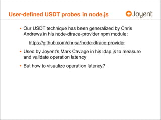User-deﬁned USDT probes in node.js

   • Our USDT technique has been generalized by Chris
     Andrews in his node-dtrace-provider npm module:
       https://github.com/chrisa/node-dtrace-provider
   • Used by Joyentʼs Mark Cavage in his ldap.js to measure
     and validate operation latency
   • But how to visualize operation latency?
 
