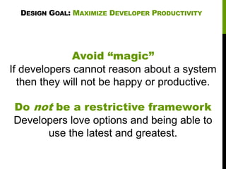 DESIGN GOAL: MAXIMIZE DEVELOPER PRODUCTIVITY

Avoid “magic”
If developers cannot reason about a system
then they will not be happy or productive.
Do not be a restrictive framework
Developers love options and being able to
use the latest and greatest.

 