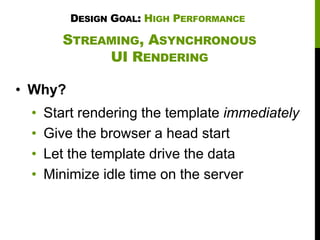 DESIGN GOAL: HIGH PERFORMANCE

STREAMING, ASYNCHRONOUS
UI RENDERING
• Why?
•
•
•
•

Start rendering the template immediately
Give the browser a head start
Let the template drive the data
Minimize idle time on the server

 