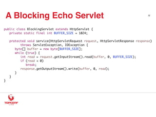 A Blocking Echo Servlet 32
public class BlockingServlet extends HttpServlet {
private static final int BUFFER_SIZE = 1024;
protected void service(HttpServletRequest request, HttpServletResponse response)
throws ServletException, IOException {
byte[] buffer = new byte[BUFFER_SIZE];
while (true) {
int read = request.getInputStream().read(buffer, 0, BUFFER_SIZE);
if (read < 0)
break;
response.getOutputStream().write(buffer, 0, read);
}
}
}
 