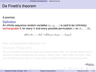 Introduction and background   Bayesian learning



De Finetti’s theorem

A premise:
Deﬁnition
An inﬁnite sequence random variables (x1 , x2 , . . .) is said to be (inﬁnitely)
exchangeable if, for every N and every possible permutation π on (1, . . . , N),

                                 p(x1 , x2 , . . . , xN ) = p(xπ(1) , xπ(2) . . . , xπ(N) )


Note: exchangeability not equal i.i.d!
Example (Polya Urn)
An urn contains some red balls and some black balls; an inﬁnite sequence of
colors is drawn recursively as follows: draw a ball, mark down its color, then
put the ball back in the urn along with an additional ball of the same color.



  Alessandro Panella (CS Dept. - UIC)                    Bayesian Nonparametrics              February 18, 2013   7 / 57
 