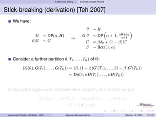 A little more theory. . .   Dirichlet process REDUX



Stick-breaking (derivation) [Teh 2007]
     We have:
                                                                           θ     ∼H
                          G        ∼ DP(α, H)                         G|θ        ∼ DP α + 1, αH+δθ
                                                                                               α+1
                                                            ⇒
                        θ|G        ∼G                                  G         = βδθ + (1 − β)G
                                                                        β        ∼ Beta(1, α)

     Consider a further partition θ, T1 , . . . , TK ) of Θ:

               (G(θ), G(T1 ), . . . , G(TK )) = (β, (1 − β)G (T1 ), . . . , (1 − β)G (TK ))
                                                          ∼ Dir(1, αH(T1 ), . . . , αH(TK ))


     Using the agglomerative/decimative property of Dirichlet, we get

                              (G (T1 ), . . . , G (TK )) ∼ Dir(αH(T1 ), . . . , αH(TK ))
                                                          G ∼ DP(α, H)

 Alessandro Panella (CS Dept. - UIC)                  Bayesian Nonparametrics                   February 18, 2013   45 / 57
 