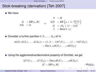 A little more theory. . .   Dirichlet process REDUX



Stick-breaking (derivation) [Teh 2007]
     We have:
                                                                           θ     ∼H
                          G        ∼ DP(α, H)                         G|θ        ∼ DP α + 1, αH+δθ
                                                                                               α+1
                                                            ⇒
                        θ|G        ∼G                                  G         = βδθ + (1 − β)G
                                                                        β        ∼ Beta(1, α)

     Consider a further partition θ, T1 , . . . , TK ) of Θ:

               (G(θ), G(T1 ), . . . , G(TK )) = (β, (1 − β)G (T1 ), . . . , (1 − β)G (TK ))
                                                          ∼ Dir(1, αH(T1 ), . . . , αH(TK ))


     Using the agglomerative/decimative property of Dirichlet, we get

                              (G (T1 ), . . . , G (TK )) ∼ Dir(αH(T1 ), . . . , αH(TK ))
                                                          G ∼ DP(α, H)

 Alessandro Panella (CS Dept. - UIC)                  Bayesian Nonparametrics                   February 18, 2013   45 / 57
 