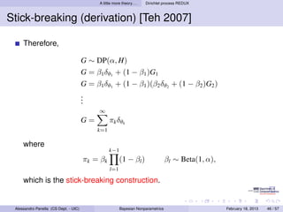 A little more theory. . .   Dirichlet process REDUX



Stick-breaking (derivation) [Teh 2007]

     Therefore,

                                       G ∼ DP(α, H)
                                       G = β1 δθ1 + (1 − β1 )G1
                                       G = β1 δθ1 + (1 − β1 )(β2 δθ2 + (1 − β2 )G2 )
                                       .
                                       .
                                       .
                                             ∞
                                       G=          πk δθk
                                            k=1

     where
                                                   k−1
                                       π k = βk           (1 − βl )                 βl ∼ Beta(1, α),
                                                   l=1

     which is the stick-breaking construction.


 Alessandro Panella (CS Dept. - UIC)                      Bayesian Nonparametrics                      February 18, 2013   46 / 57
 