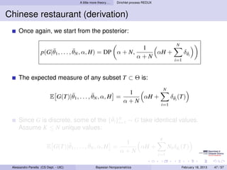 A little more theory. . .   Dirichlet process REDUX



Chinese restaurant (derivation)
     Once again, we start from the posterior:

                                                                                                         N
                        ¯            ¯                                           1
                    p(G|θ1 , . . . , θN , α, H) = DP α + N,                         αH +                      δθi
                                                                                                               ¯
                                                                                α+N
                                                                                                        i=1



     The expected measure of any subset T ⊂ Θ is:
                                                                                                 N
                                 ¯            ¯                         1
                          E G(T)|θ1 , . . . , θN , α, H =                  αH +                       δθi (T)
                                                                                                       ¯
                                                                       α+N
                                                                                              i=1


                                       ¯
     Since G is discrete, some of the {θi }N ∼ G take identical values.
                                           i=1
     Assume K ≤ N unique values:
                                                                                             K
                               ¯            ¯                         1
                        E G(T)|θ1 , . . . , θN , α, H =                  αH +                        Nk δθi (T)
                                                                                                         ¯
                                                                     α+N
                                                                                             i=1

 Alessandro Panella (CS Dept. - UIC)                Bayesian Nonparametrics                                  February 18, 2013   47 / 57
 