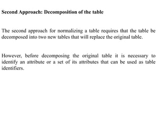 Second Approach: Decomposition of the table
The second approach for normalizing a table requires that the table be
decomposed into two new tables that will replace the original table.
However, before decomposing the original table it is necessary to
identify an attribute or a set of its attributes that can be used as table
identifiers.
 