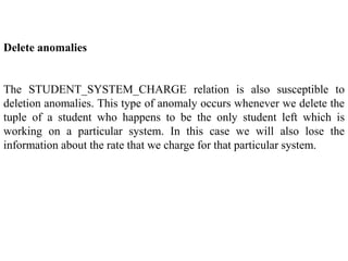 Delete anomalies
The STUDENT_SYSTEM_CHARGE relation is also susceptible to
deletion anomalies. This type of anomaly occurs whenever we delete the
tuple of a student who happens to be the only student left which is
working on a particular system. In this case we will also lose the
information about the rate that we charge for that particular system.
 