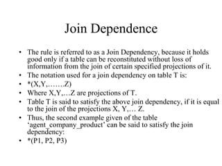 Join Dependence
• The rule is referred to as a Join Dependency, because it holds
good only if a table can be reconstituted without loss of
information from the join of certain specified projections of it.
• The notation used for a join dependency on table T is:
• *(X,Y,…….Z)
• Where X,Y,…Z are projections of T.
• Table T is said to satisfy the above join dependency, if it is equal
to the join of the projections X, Y,… Z.
• Thus, the second example given of the table
‘agent_company_product’ can be said to satisfy the join
dependency:
• *(P1, P2, P3)
 