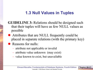 Copyright © 2004 Ramez Elmasri and Shamkant Navathe
Elmasri/Navathe, Fundamentals of Database Systems, Fourth Edition Chapter 10-13
1.3 Null Values in Tuples
GUIDELINE 3: Relations should be designed such
that their tuples will have as few NULL values as
possible
 Attributes that are NULL frequently could be
placed in separate relations (with the primary key)
 Reasons for nulls:
– attribute not applicable or invalid
– attribute value unknown (may exist)
– value known to exist, but unavailable
 
