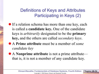 Copyright © 2004 Ramez Elmasri and Shamkant Navathe
Elmasri/Navathe, Fundamentals of Database Systems, Fourth Edition Chapter 10-24
Definitions of Keys and Attributes
Participating in Keys (2)
 If a relation schema has more than one key, each
is called a candidate key. One of the candidate
keys is arbitrarily designated to be the primary
key, and the others are called secondary keys.
 A Prime attribute must be a member of some
candidate key
 A Nonprime attribute is not a prime attribute—
that is, it is not a member of any candidate key.
 