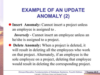Copyright © 2004 Ramez Elmasri and Shamkant Navathe
Elmasri/Navathe, Fundamentals of Database Systems, Fourth Edition Chapter 10-9
EXAMPLE OF AN UPDATE
ANOMALY (2)
 Insert Anomaly: Cannot insert a project unless
an employee is assigned to .
Inversely - Cannot insert an employee unless an
he/she is assigned to a project.
 Delete Anomaly: When a project is deleted, it
will result in deleting all the employees who work
on that project. Alternately, if an employee is the
sole employee on a project, deleting that employee
would result in deleting the corresponding project.
 