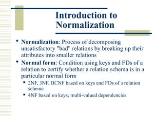 Introduction to
Normalization
 Normalization: Process of decomposing
unsatisfactory "bad" relations by breaking up their
attributes into smaller relations
 Normal form: Condition using keys and FDs of a
relation to certify whether a relation schema is in a
particular normal form
 2NF, 3NF, BCNF based on keys and FDs of a relation
schema
 4NF based on keys, multi-valued dependencies
 