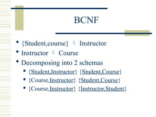 BCNF
 {Student,course}  Instructor
 Instructor  Course
 Decomposing into 2 schemas
 {Student,Instructor} {Student,Course}
 {Course,Instructor} {Student,Course}
 {Course,Instructor} {Instructor,Student}
 