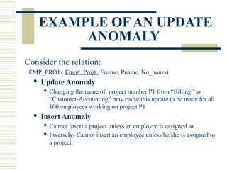 EXAMPLE OF AN UPDATE
ANOMALY
Consider the relation:
EMP_PROJ ( Emp#, Proj#, Ename, Pname, No_hours)
 Update Anomaly
 Changing the name of project number P1 from “Billing” to
“Customer-Accounting” may cause this update to be made for all
100 employees working on project P1
 Insert Anomaly
 Cannot insert a project unless an employee is assigned to .
 Inversely- Cannot insert an employee unless he/she is assigned to
a project.
 