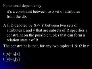 Functional dependency
Functional dependency
it’s a constraint between two set of attributes
it’s a constraint between two set of attributes
from the db.
from the db.
A F.D denoted by X-> Y between two sets of
A F.D denoted by X-> Y between two sets of
attributes x and y that are subsets of R specifies a
attributes x and y that are subsets of R specifies a
constraint on the possible tuples that can form a
constraint on the possible tuples that can form a
relation state r of R
relation state r of R
The constraint is that, for any two tuples t1 & t2 in r
The constraint is that, for any two tuples t1 & t2 in r
t1[x]=t2[x]
t1[y]=t2[y]
 