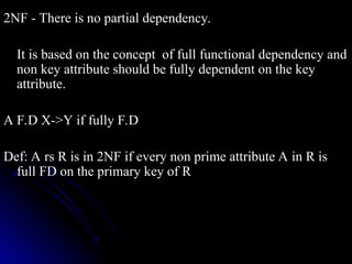 2NF - There is no partial dependency.
2NF - There is no partial dependency.
It is based on the concept of full functional dependency and
It is based on the concept of full functional dependency and
non key attribute should be fully dependent on the key
non key attribute should be fully dependent on the key
attribute.
attribute.
A F.D X->Y if fully F.D
A F.D X->Y if fully F.D
Def: A rs R is in 2NF if every non prime attribute A in R is
Def: A rs R is in 2NF if every non prime attribute A in R is
full FD on the primary key of R
full FD on the primary key of R
 