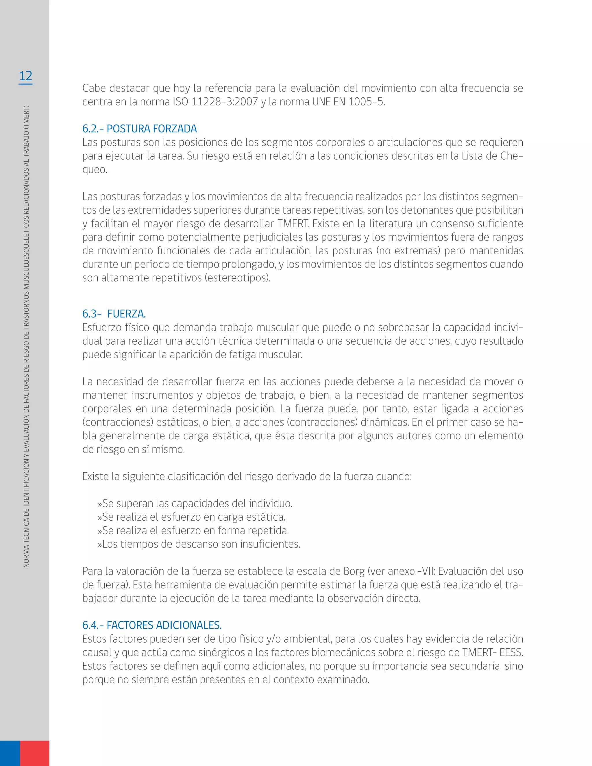 NORMATÉCNICADEIDENTIFICACIÓNYEVALUACIÓNDEFACTORESDERIESGODETRASTORNOSMUSCULOESQUELÉTICOSRELACIONADOSALTRABAJO(TMERT)
12
6.3- FUERZA.
Esfuerzo físico que demanda trabajo muscular que puede o no sobrepasar la capacidad indivi-
dual para realizar una acción técnica determinada o una secuencia de acciones, cuyo resultado
puede significar la aparición de fatiga muscular.
La necesidad de desarrollar fuerza en las acciones puede deberse a la necesidad de mover o
mantener instrumentos y objetos de trabajo, o bien, a la necesidad de mantener segmentos
corporales en una determinada posición. La fuerza puede, por tanto, estar ligada a acciones
(contracciones) estáticas, o bien, a acciones (contracciones) dinámicas. En el primer caso se ha-
bla generalmente de carga estática, que ésta descrita por algunos autores como un elemento
de riesgo en sí mismo.
Existe la siguiente clasificación del riesgo derivado de la fuerza cuando:
»Se superan las capacidades del individuo.
»Se realiza el esfuerzo en carga estática.
»Se realiza el esfuerzo en forma repetida.
»Los tiempos de descanso son insuficientes.
Para la valoración de la fuerza se establece la escala de Borg (ver anexo.-VII: Evaluación del uso
de fuerza). Esta herramienta de evaluación permite estimar la fuerza que está realizando el tra-
bajador durante la ejecución de la tarea mediante la observación directa.
6.4.- FACTORES ADICIONALES.
Estos factores pueden ser de tipo físico y/o ambiental, para los cuales hay evidencia de relación
causal y que actúa como sinérgicos a los factores biomecánicos sobre el riesgo de TMERT- EESS.
Estos factores se definen aquí como adicionales, no porque su importancia sea secundaria, sino
porque no siempre están presentes en el contexto examinado.
Cabe destacar que hoy la referencia para la evaluación del movimiento con alta frecuencia se
centra en la norma ISO 11228-3:2007 y la norma UNE EN 1005-5.
6.2.- POSTURA FORZADA
Las posturas son las posiciones de los segmentos corporales o articulaciones que se requieren
para ejecutar la tarea. Su riesgo está en relación a las condiciones descritas en la Lista de Che-
queo.
Las posturas forzadas y los movimientos de alta frecuencia realizados por los distintos segmen-
tos de las extremidades superiores durante tareas repetitivas, son los detonantes que posibilitan
y facilitan el mayor riesgo de desarrollar TMERT. Existe en la literatura un consenso suficiente
para definir como potencialmente perjudiciales las posturas y los movimientos fuera de rangos
de movimiento funcionales de cada articulación, las posturas (no extremas) pero mantenidas
durante un período de tiempo prolongado, y los movimientos de los distintos segmentos cuando
son altamente repetitivos (estereotipos).
 