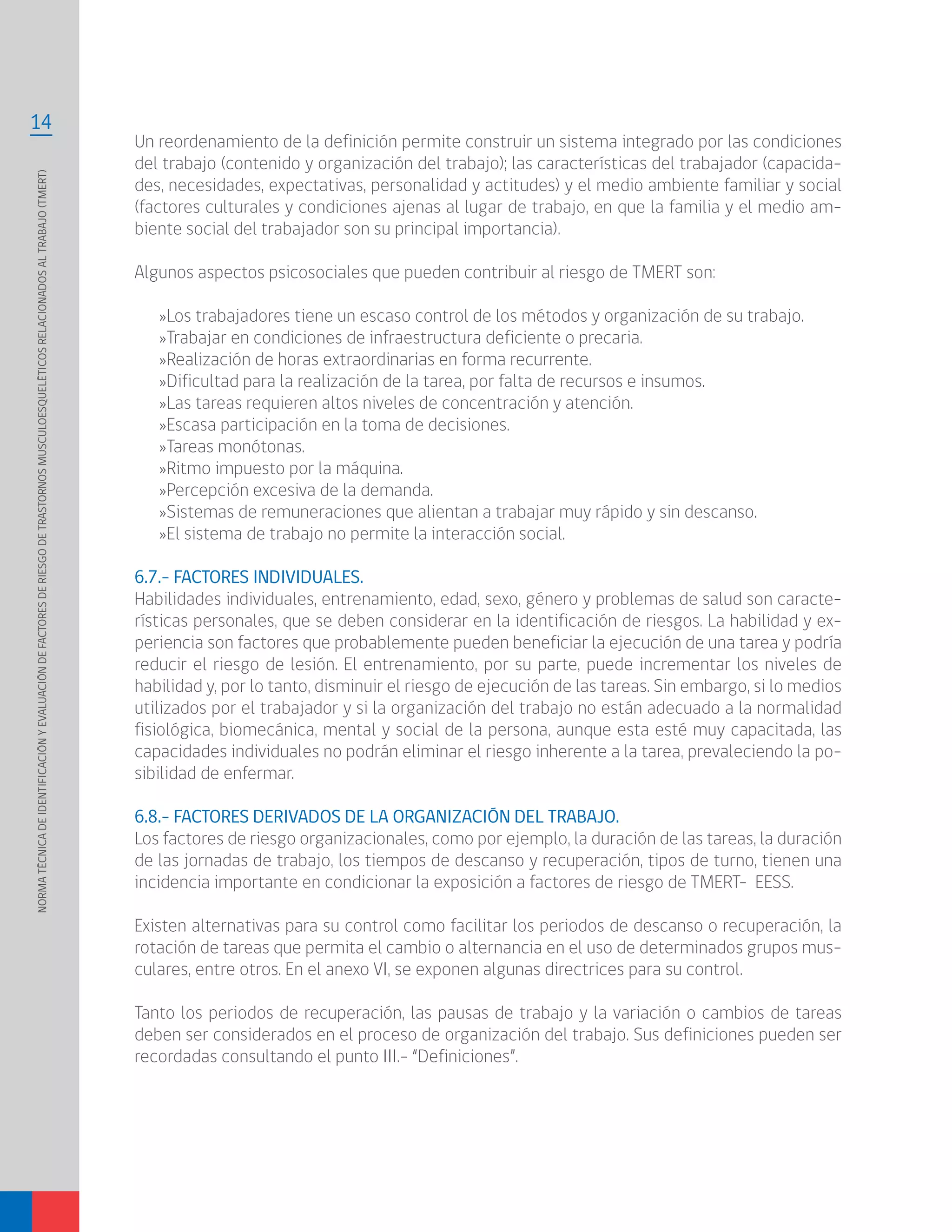 NORMATÉCNICADEIDENTIFICACIÓNYEVALUACIÓNDEFACTORESDERIESGODETRASTORNOSMUSCULOESQUELÉTICOSRELACIONADOSALTRABAJO(TMERT)
14
Un reordenamiento de la definición permite construir un sistema integrado por las condiciones
del trabajo (contenido y organización del trabajo); las características del trabajador (capacida-
des, necesidades, expectativas, personalidad y actitudes) y el medio ambiente familiar y social
(factores culturales y condiciones ajenas al lugar de trabajo, en que la familia y el medio am-
biente social del trabajador son su principal importancia).
Algunos aspectos psicosociales que pueden contribuir al riesgo de TMERT son:
»Los trabajadores tiene un escaso control de los métodos y organización de su trabajo.
»Trabajar en condiciones de infraestructura deficiente o precaria.
»Realización de horas extraordinarias en forma recurrente.
»Dificultad para la realización de la tarea, por falta de recursos e insumos.
»Las tareas requieren altos niveles de concentración y atención.
»Escasa participación en la toma de decisiones.
»Tareas monótonas.
»Ritmo impuesto por la máquina.
»Percepción excesiva de la demanda.
»Sistemas de remuneraciones que alientan a trabajar muy rápido y sin descanso.
»El sistema de trabajo no permite la interacción social.
6.7.- FACTORES INDIVIDUALES.
Habilidades individuales, entrenamiento, edad, sexo, género y problemas de salud son caracte-
rísticas personales, que se deben considerar en la identificación de riesgos. La habilidad y ex-
periencia son factores que probablemente pueden beneficiar la ejecución de una tarea y podría
reducir el riesgo de lesión. El entrenamiento, por su parte, puede incrementar los niveles de
habilidad y, por lo tanto, disminuir el riesgo de ejecución de las tareas. Sin embargo, si lo medios
utilizados por el trabajador y si la organización del trabajo no están adecuado a la normalidad
fisiológica, biomecánica, mental y social de la persona, aunque esta esté muy capacitada, las
capacidades individuales no podrán eliminar el riesgo inherente a la tarea, prevaleciendo la po-
sibilidad de enfermar.
6.8.- FACTORES DERIVADOS DE LA ORGANIZACIÓN DEL TRABAJO.
Los factores de riesgo organizacionales, como por ejemplo, la duración de las tareas, la duración
de las jornadas de trabajo, los tiempos de descanso y recuperación, tipos de turno, tienen una
incidencia importante en condicionar la exposición a factores de riesgo de TMERT- EESS.
Existen alternativas para su control como facilitar los periodos de descanso o recuperación, la
rotación de tareas que permita el cambio o alternancia en el uso de determinados grupos mus-
culares, entre otros. En el anexo VI, se exponen algunas directrices para su control.
Tanto los periodos de recuperación, las pausas de trabajo y la variación o cambios de tareas
deben ser considerados en el proceso de organización del trabajo. Sus definiciones pueden ser
recordadas consultando el punto III.- “Definiciones”.
 