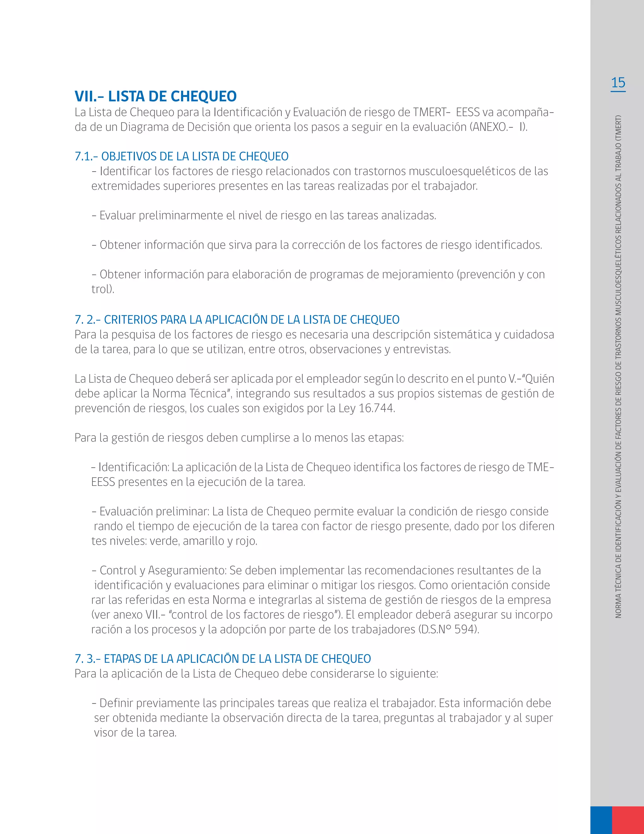 15
NORMATÉCNICADEIDENTIFICACIÓNYEVALUACIÓNDEFACTORESDERIESGODETRASTORNOSMUSCULOESQUELÉTICOSRELACIONADOSALTRABAJO(TMERT)
7. 2.- CRITERIOS PARA LA APLICACIÓN DE LA LISTA DE CHEQUEO
Para la pesquisa de los factores de riesgo es necesaria una descripción sistemática y cuidadosa
de la tarea, para lo que se utilizan, entre otros, observaciones y entrevistas.
La Lista de Chequeo deberá ser aplicada por el empleador según lo descrito en el punto V.-“Quién
debe aplicar la Norma Técnica”, integrando sus resultados a sus propios sistemas de gestión de
prevención de riesgos, los cuales son exigidos por la Ley 16.744.
Para la gestión de riesgos deben cumplirse a lo menos las etapas:
- Identificación: La aplicación de la Lista de Chequeo identifica los factores de riesgo de TME-
EESS presentes en la ejecución de la tarea.
- Evaluación preliminar: La lista de Chequeo permite evaluar la condición de riesgo conside
rando el tiempo de ejecución de la tarea con factor de riesgo presente, dado por los diferen
tes niveles: verde, amarillo y rojo.
- Control y Aseguramiento: Se deben implementar las recomendaciones resultantes de la
identificación y evaluaciones para eliminar o mitigar los riesgos. Como orientación conside
rar las referidas en esta Norma e integrarlas al sistema de gestión de riesgos de la empresa
(ver anexo VII.- “control de los factores de riesgo”). El empleador deberá asegurar su incorpo
ración a los procesos y la adopción por parte de los trabajadores (D.S.N° 594).
7. 3.- ETAPAS DE LA APLICACIÓN DE LA LISTA DE CHEQUEO
Para la aplicación de la Lista de Chequeo debe considerarse lo siguiente:
- Definir previamente las principales tareas que realiza el trabajador. Esta información debe
ser obtenida mediante la observación directa de la tarea, preguntas al trabajador y al super
visor de la tarea.
VII.- LISTA DE CHEQUEO
La Lista de Chequeo para la Identificación y Evaluación de riesgo de TMERT- EESS va acompaña-
da de un Diagrama de Decisión que orienta los pasos a seguir en la evaluación (ANEXO.- I).
7.1.- OBJETIVOS DE LA LISTA DE CHEQUEO
- Identificar los factores de riesgo relacionados con trastornos musculoesqueléticos de las
extremidades superiores presentes en las tareas realizadas por el trabajador.
- Evaluar preliminarmente el nivel de riesgo en las tareas analizadas.
- Obtener información que sirva para la corrección de los factores de riesgo identificados.
- Obtener información para elaboración de programas de mejoramiento (prevención y con
trol).
 