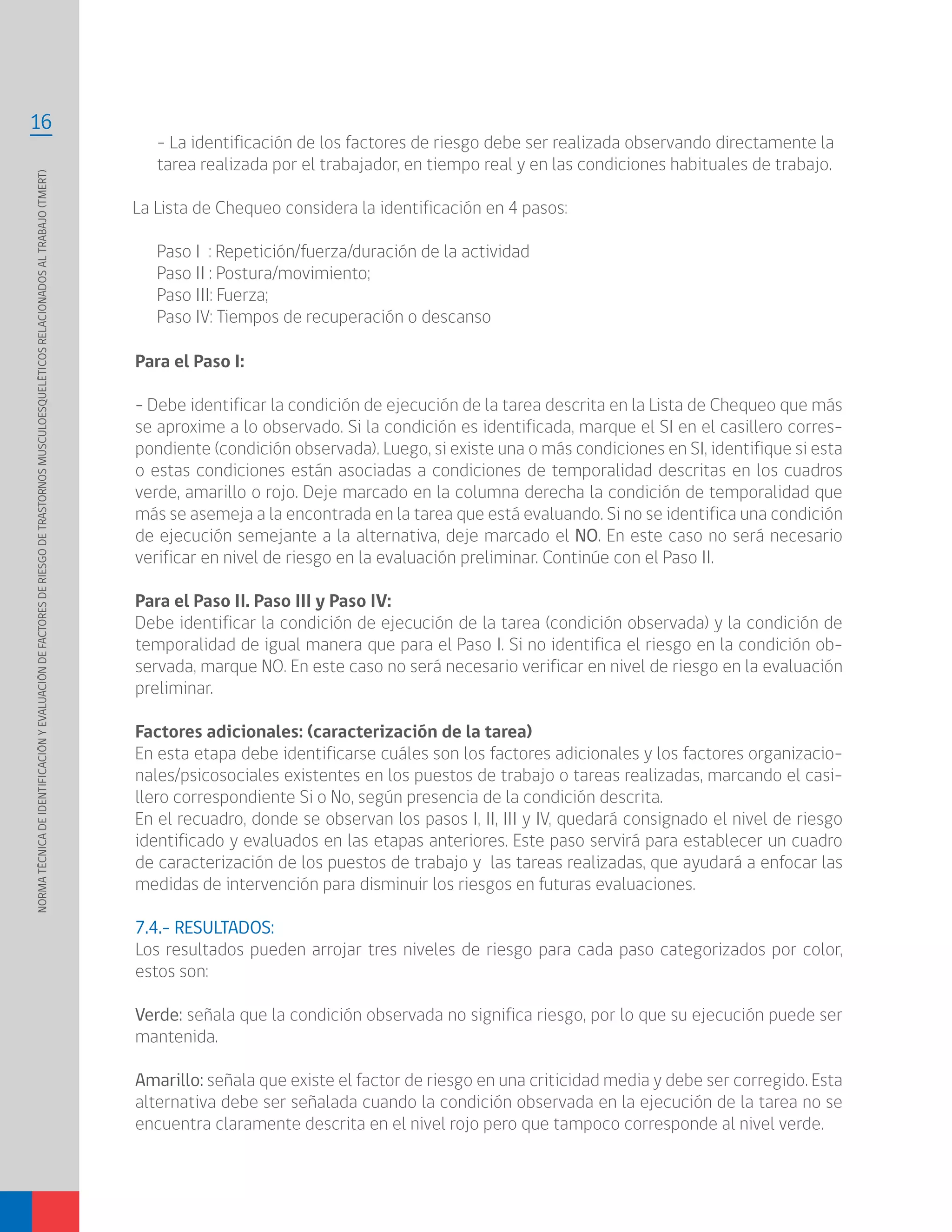 NORMATÉCNICADEIDENTIFICACIÓNYEVALUACIÓNDEFACTORESDERIESGODETRASTORNOSMUSCULOESQUELÉTICOSRELACIONADOSALTRABAJO(TMERT)
16
Para el Paso I:
- Debe identificar la condición de ejecución de la tarea descrita en la Lista de Chequeo que más
se aproxime a lo observado. Si la condición es identificada, marque el SI en el casillero corres-
pondiente (condición observada). Luego, si existe una o más condiciones en SI, identifique si esta
o estas condiciones están asociadas a condiciones de temporalidad descritas en los cuadros
verde, amarillo o rojo. Deje marcado en la columna derecha la condición de temporalidad que
más se asemeja a la encontrada en la tarea que está evaluando. Si no se identifica una condición
de ejecución semejante a la alternativa, deje marcado el NO. En este caso no será necesario
verificar en nivel de riesgo en la evaluación preliminar. Continúe con el Paso II.
Para el Paso II. Paso III y Paso IV:
Debe identificar la condición de ejecución de la tarea (condición observada) y la condición de
temporalidad de igual manera que para el Paso I. Si no identifica el riesgo en la condición ob-
servada, marque NO. En este caso no será necesario verificar en nivel de riesgo en la evaluación
preliminar.
Factores adicionales: (caracterización de la tarea)
En esta etapa debe identificarse cuáles son los factores adicionales y los factores organizacio-
nales/psicosociales existentes en los puestos de trabajo o tareas realizadas, marcando el casi-
llero correspondiente Si o No, según presencia de la condición descrita.
En el recuadro, donde se observan los pasos I, II, III y IV, quedará consignado el nivel de riesgo
identificado y evaluados en las etapas anteriores. Este paso servirá para establecer un cuadro
de caracterización de los puestos de trabajo y las tareas realizadas, que ayudará a enfocar las
medidas de intervención para disminuir los riesgos en futuras evaluaciones.
7.4.- RESULTADOS:
Los resultados pueden arrojar tres niveles de riesgo para cada paso categorizados por color,
estos son:
Verde: señala que la condición observada no significa riesgo, por lo que su ejecución puede ser
mantenida.
Amarillo: señala que existe el factor de riesgo en una criticidad media y debe ser corregido. Esta
alternativa debe ser señalada cuando la condición observada en la ejecución de la tarea no se
encuentra claramente descrita en el nivel rojo pero que tampoco corresponde al nivel verde.
- La identificación de los factores de riesgo debe ser realizada observando directamente la
tarea realizada por el trabajador, en tiempo real y en las condiciones habituales de trabajo.
La Lista de Chequeo considera la identificación en 4 pasos:
Paso I : Repetición/fuerza/duración de la actividad
Paso II : Postura/movimiento;
Paso III: Fuerza;
Paso IV: Tiempos de recuperación o descanso
 