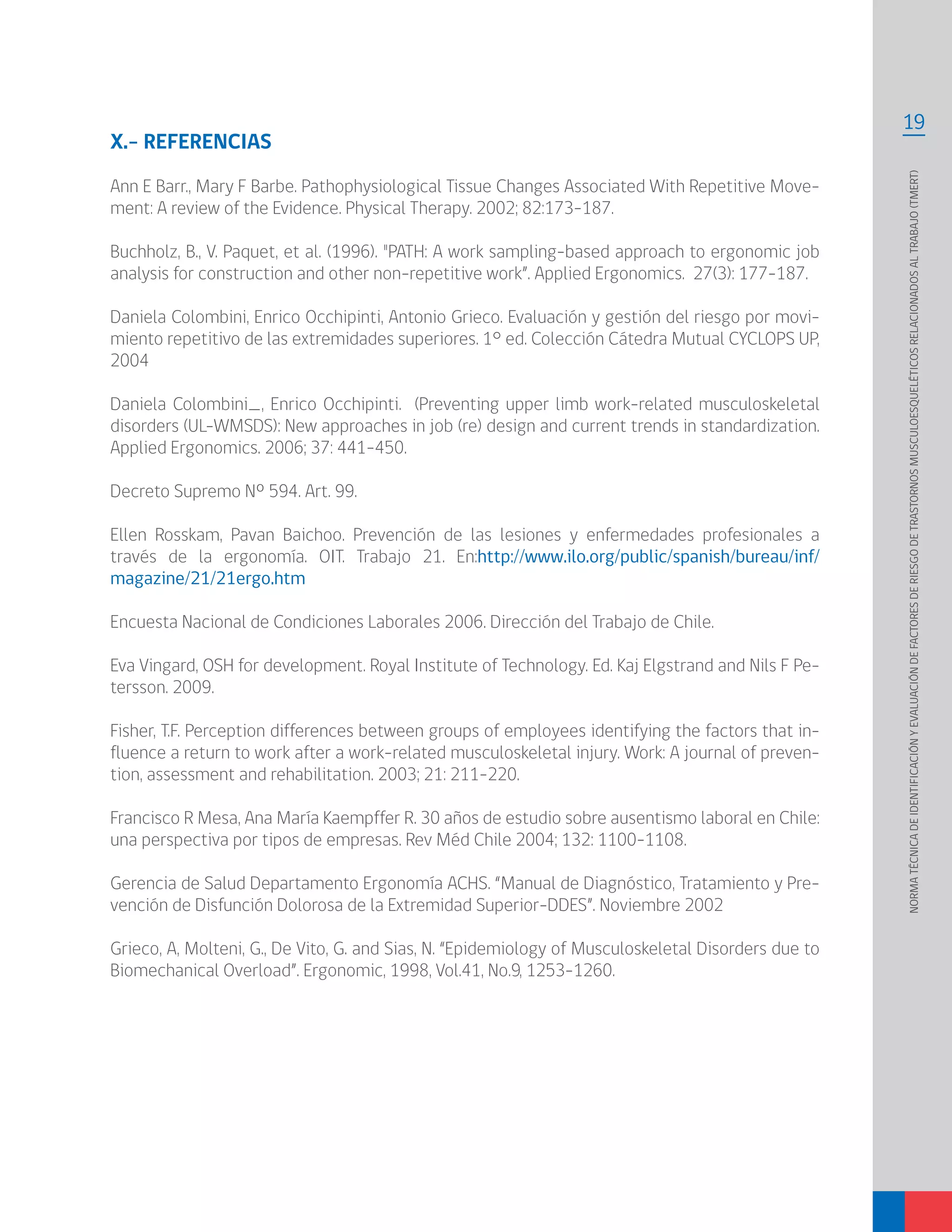 19
NORMATÉCNICADEIDENTIFICACIÓNYEVALUACIÓNDEFACTORESDERIESGODETRASTORNOSMUSCULOESQUELÉTICOSRELACIONADOSALTRABAJO(TMERT)
X.- REFERENCIAS
Ann E Barr., Mary F Barbe. Pathophysiological Tissue Changes Associated With Repetitive Move-
ment: A review of the Evidence. Physical Therapy. 2002; 82:173-187.
Buchholz, B., V. Paquet, et al. (1996). "PATH: A work sampling-based approach to ergonomic job
analysis for construction and other non-repetitive work”. Applied Ergonomics. 27(3): 177-187.
Daniela Colombini, Enrico Occhipinti, Antonio Grieco. Evaluación y gestión del riesgo por movi-
miento repetitivo de las extremidades superiores. 1° ed. Colección Cátedra Mutual CYCLOPS UP,
2004
Daniela Colombini_, Enrico Occhipinti. (Preventing upper limb work-related musculoskeletal
disorders (UL-WMSDS): New approaches in job (re) design and current trends in standardization.
Applied Ergonomics. 2006; 37: 441–450.
Decreto Supremo Nº 594. Art. 99.
Ellen Rosskam, Pavan Baichoo. Prevención de las lesiones y enfermedades profesionales a
través de la ergonomía. OIT. Trabajo 21. En:http://www.ilo.org/public/spanish/bureau/inf/
magazine/21/21ergo.htm
Encuesta Nacional de Condiciones Laborales 2006. Dirección del Trabajo de Chile.
Eva Vingard, OSH for development. Royal Institute of Technology. Ed. Kaj Elgstrand and Nils F Pe-
tersson. 2009.
Fisher, T.F. Perception differences between groups of employees identifying the factors that in-
fluence a return to work after a work-related musculoskeletal injury. Work: A journal of preven-
tion, assessment and rehabilitation. 2003; 21: 211-220.
Francisco R Mesa, Ana María Kaempffer R. 30 años de estudio sobre ausentismo laboral en Chile:
una perspectiva por tipos de empresas. Rev Méd Chile 2004; 132: 1100-1108.
Gerencia de Salud Departamento Ergonomía ACHS. “Manual de Diagnóstico, Tratamiento y Pre-
vención de Disfunción Dolorosa de la Extremidad Superior-DDES”. Noviembre 2002
Grieco, A, Molteni, G., De Vito, G. and Sias, N. “Epidemiology of Musculoskeletal Disorders due to
Biomechanical Overload”. Ergonomic, 1998, Vol.41, No.9, 1253-1260.
 
