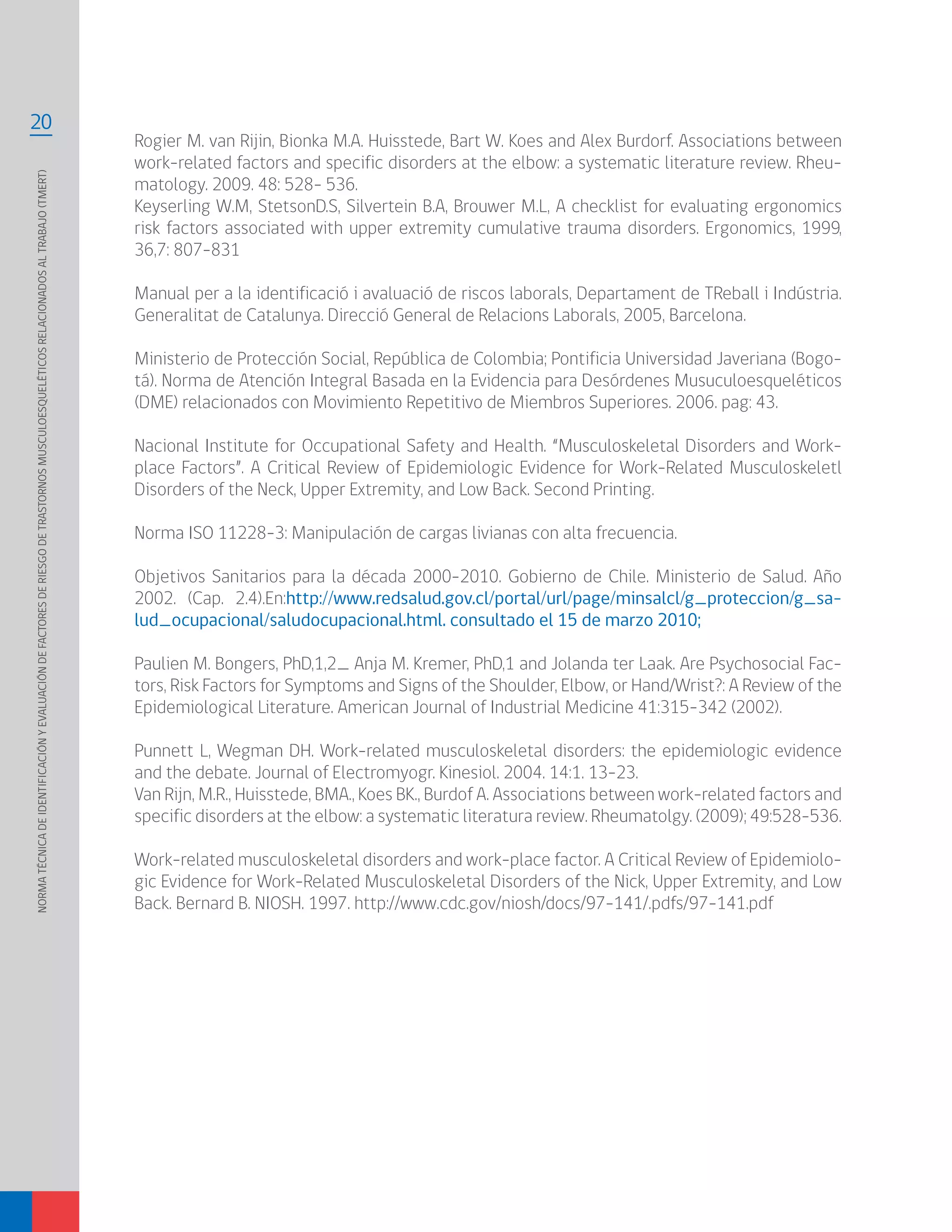 NORMATÉCNICADEIDENTIFICACIÓNYEVALUACIÓNDEFACTORESDERIESGODETRASTORNOSMUSCULOESQUELÉTICOSRELACIONADOSALTRABAJO(TMERT)
20
Rogier M. van Rijin, Bionka M.A. Huisstede, Bart W. Koes and Alex Burdorf. Associations between
work-related factors and specific disorders at the elbow: a systematic literature review. Rheu-
matology. 2009. 48: 528- 536.
Keyserling W.M, StetsonD.S, Silvertein B.A, Brouwer M.L, A checklist for evaluating ergonomics
risk factors associated with upper extremity cumulative trauma disorders. Ergonomics, 1999,
36,7: 807-831
Manual per a la identificació i avaluació de riscos laborals, Departament de TReball i Indústria.
Generalitat de Catalunya. Direcció General de Relacions Laborals, 2005, Barcelona.
Ministerio de Protección Social, República de Colombia; Pontificia Universidad Javeriana (Bogo-
tá). Norma de Atención Integral Basada en la Evidencia para Desórdenes Musuculoesqueléticos
(DME) relacionados con Movimiento Repetitivo de Miembros Superiores. 2006. pag: 43.
Nacional Institute for Occupational Safety and Health. “Musculoskeletal Disorders and Work-
place Factors”. A Critical Review of Epidemiologic Evidence for Work-Related Musculoskeletl
Disorders of the Neck, Upper Extremity, and Low Back. Second Printing.
Norma ISO 11228-3: Manipulación de cargas livianas con alta frecuencia.
Objetivos Sanitarios para la década 2000-2010. Gobierno de Chile. Ministerio de Salud. Año
2002. (Cap. 2.4).En:http://www.redsalud.gov.cl/portal/url/page/minsalcl/g_proteccion/g_sa-
lud_ocupacional/saludocupacional.html. consultado el 15 de marzo 2010;
Paulien M. Bongers, PhD,1,2_ Anja M. Kremer, PhD,1 and Jolanda ter Laak. Are Psychosocial Fac-
tors, Risk Factors for Symptoms and Signs of the Shoulder, Elbow, or Hand/Wrist?: A Review of the
Epidemiological Literature. American Journal of Industrial Medicine 41:315–342 (2002).
Punnett L, Wegman DH. Work-related musculoskeletal disorders: the epidemiologic evidence
and the debate. Journal of Electromyogr. Kinesiol. 2004. 14:1. 13-23.
Van Rijn, M.R., Huisstede, BMA., Koes BK., Burdof A. Associations between work-related factors and
specific disorders at the elbow: a systematic literatura review. Rheumatolgy. (2009); 49:528-536.
Work-related musculoskeletal disorders and work-place factor. A Critical Review of Epidemiolo-
gic Evidence for Work-Related Musculoskeletal Disorders of the Nick, Upper Extremity, and Low
Back. Bernard B. NIOSH. 1997. http://www.cdc.gov/niosh/docs/97-141/.pdfs/97-141.pdf
 