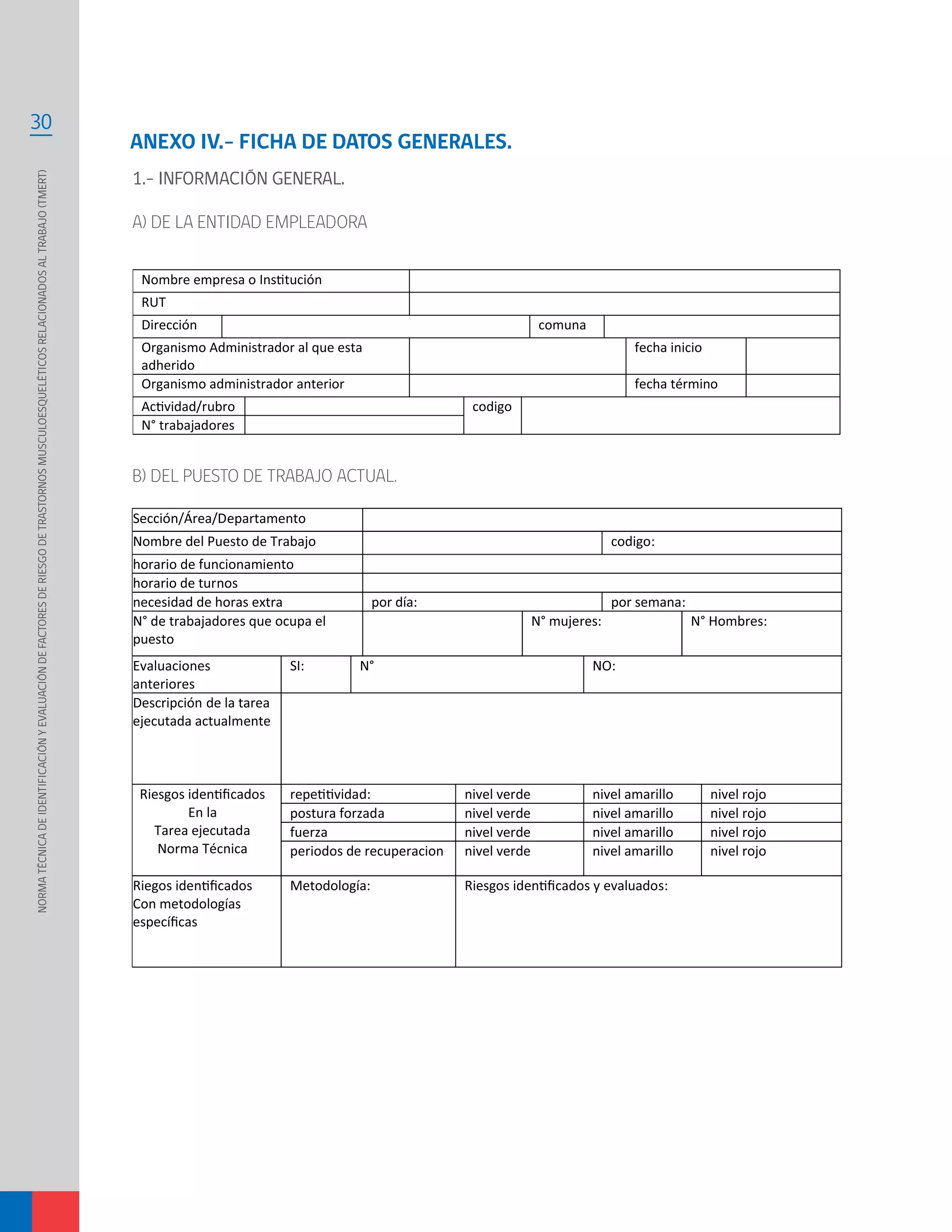 NORMATÉCNICADEIDENTIFICACIÓNYEVALUACIÓNDEFACTORESDERIESGODETRASTORNOSMUSCULOESQUELÉTICOSRELACIONADOSALTRABAJO(TMERT)
30
Sección/Área/Departamento
Nombre del Puesto de Trabajo codigo:
horario de funcionamiento
horario de turnos
necesidad de horas extra por día: por semana:
N° de trabajadores que ocupa el
puesto
N° mujeres: N° Hombres:
Evaluaciones
anteriores
SI: N° NO:
Descripción de la tarea
ejecutada actualmente
En la
Tarea ejecutada
Norma Técnica
nivel verde nivel amarillo nivel rojo
postura forzada nivel verde nivel amarillo nivel rojo
fuerza nivel verde nivel amarillo nivel rojo
periodos de recuperacion nivel verde nivel amarillo nivel rojo
Con metodologías
Metodología: evaluados:
ANEXO IV.- FICHA DE DATOS GENERALES.
1.- INFORMACIÓN GENERAL.
A) DE LA ENTIDAD EMPLEADORA
RUT
Dirección comuna
Organismo Administrador al que esta
adherido
fecha inicio
Organismo administrador anterior fecha término
codigo
N° trabajadores
B) DEL PUESTO DE TRABAJO ACTUAL.
 