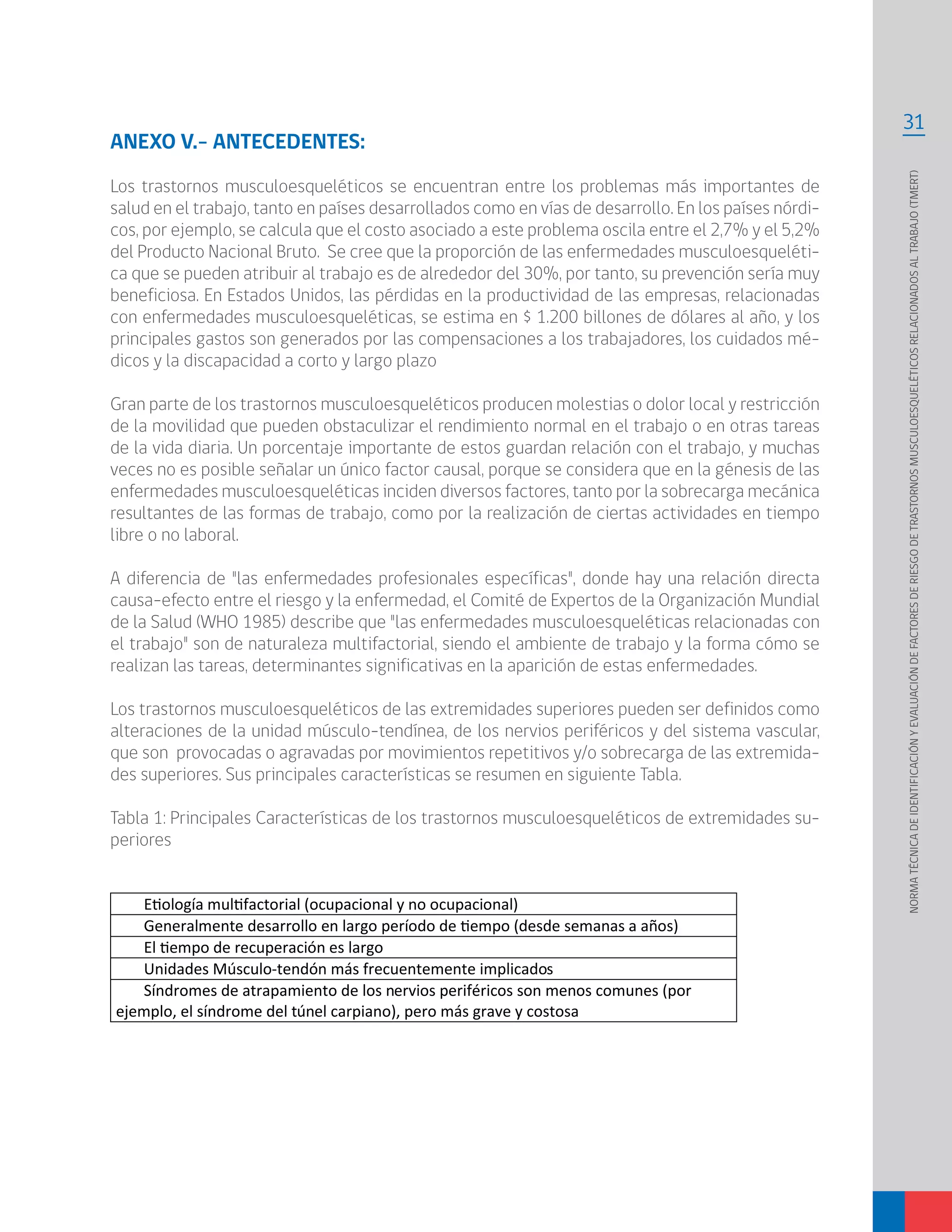 31
NORMATÉCNICADEIDENTIFICACIÓNYEVALUACIÓNDEFACTORESDERIESGODETRASTORNOSMUSCULOESQUELÉTICOSRELACIONADOSALTRABAJO(TMERT)
ANEXO V.- ANTECEDENTES:
Los trastornos musculoesqueléticos se encuentran entre los problemas más importantes de
salud en el trabajo, tanto en países desarrollados como en vías de desarrollo. En los países nórdi-
cos, por ejemplo, se calcula que el costo asociado a este problema oscila entre el 2,7% y el 5,2%
del Producto Nacional Bruto. Se cree que la proporción de las enfermedades musculoesqueléti-
ca que se pueden atribuir al trabajo es de alrededor del 30%, por tanto, su prevención sería muy
beneficiosa. En Estados Unidos, las pérdidas en la productividad de las empresas, relacionadas
con enfermedades musculoesqueléticas, se estima en $ 1.200 billones de dólares al año, y los
principales gastos son generados por las compensaciones a los trabajadores, los cuidados mé-
dicos y la discapacidad a corto y largo plazo
Gran parte de los trastornos musculoesqueléticos producen molestias o dolor local y restricción
de la movilidad que pueden obstaculizar el rendimiento normal en el trabajo o en otras tareas
de la vida diaria. Un porcentaje importante de estos guardan relación con el trabajo, y muchas
veces no es posible señalar un único factor causal, porque se considera que en la génesis de las
enfermedades musculoesqueléticas inciden diversos factores, tanto por la sobrecarga mecánica
resultantes de las formas de trabajo, como por la realización de ciertas actividades en tiempo
libre o no laboral.
A diferencia de "las enfermedades profesionales específicas", donde hay una relación directa
causa-efecto entre el riesgo y la enfermedad, el Comité de Expertos de la Organización Mundial
de la Salud (WHO 1985) describe que "las enfermedades musculoesqueléticas relacionadas con
el trabajo" son de naturaleza multifactorial, siendo el ambiente de trabajo y la forma cómo se
realizan las tareas, determinantes significativas en la aparición de estas enfermedades.
Los trastornos musculoesqueléticos de las extremidades superiores pueden ser definidos como
alteraciones de la unidad músculo-tendínea, de los nervios periféricos y del sistema vascular,
que son provocadas o agravadas por movimientos repetitivos y/o sobrecarga de las extremida-
des superiores. Sus principales características se resumen en siguiente Tabla.
Tabla 1: Principales Características de los trastornos musculoesqueléticos de extremidades su-
periores
Unidades Músculo-tendón más frecuentemente implicados
Síndromes de atrapamiento de los nervios periféricos son menos comunes (por
ejemplo, el síndrome del túnel carpiano), pero más grave y costosa
 