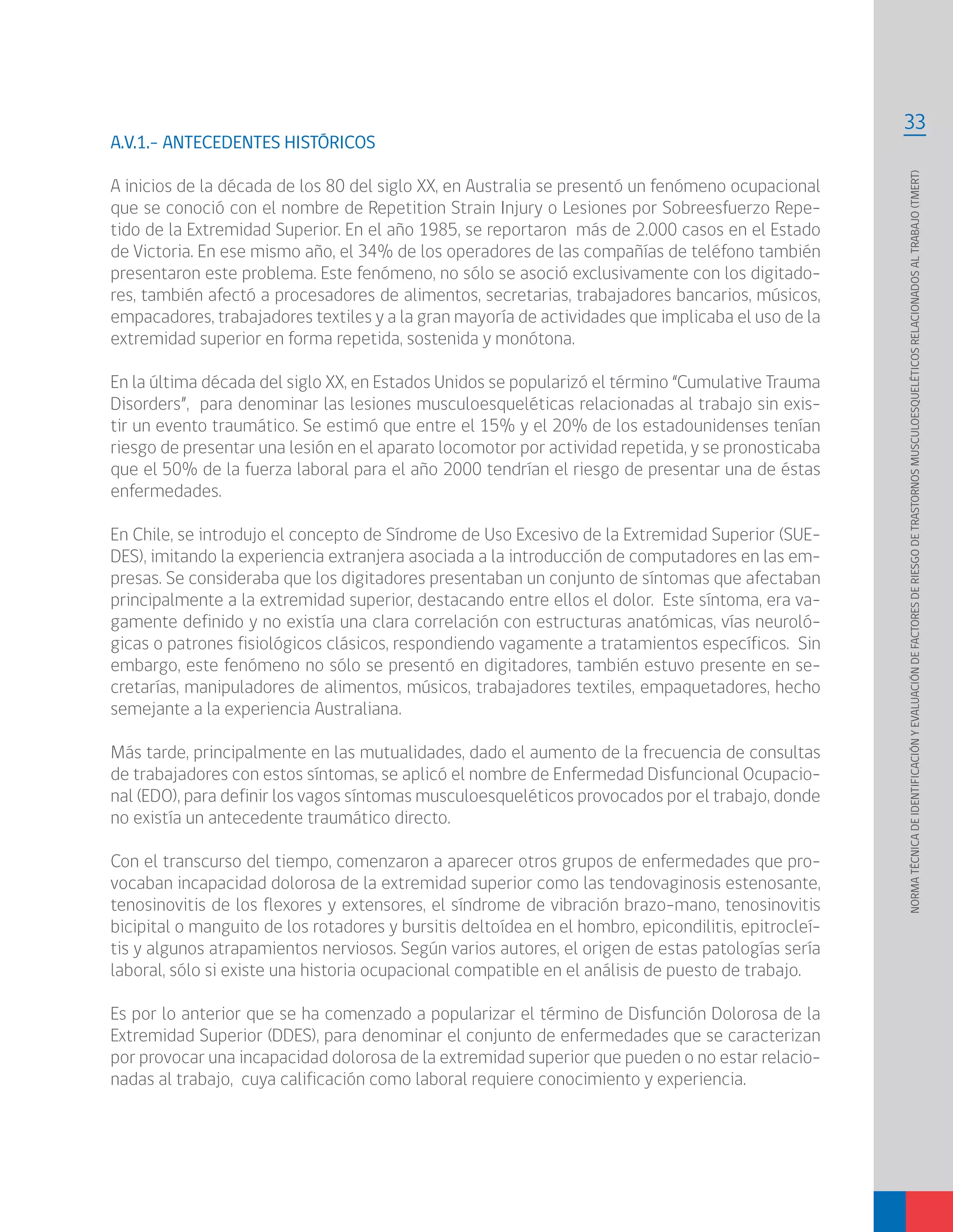 33
NORMATÉCNICADEIDENTIFICACIÓNYEVALUACIÓNDEFACTORESDERIESGODETRASTORNOSMUSCULOESQUELÉTICOSRELACIONADOSALTRABAJO(TMERT)
A.V.1.- ANTECEDENTES HISTÓRICOS
A inicios de la década de los 80 del siglo XX, en Australia se presentó un fenómeno ocupacional
que se conoció con el nombre de Repetition Strain Injury o Lesiones por Sobreesfuerzo Repe-
tido de la Extremidad Superior. En el año 1985, se reportaron más de 2.000 casos en el Estado
de Victoria. En ese mismo año, el 34% de los operadores de las compañías de teléfono también
presentaron este problema. Este fenómeno, no sólo se asoció exclusivamente con los digitado-
res, también afectó a procesadores de alimentos, secretarias, trabajadores bancarios, músicos,
empacadores, trabajadores textiles y a la gran mayoría de actividades que implicaba el uso de la
extremidad superior en forma repetida, sostenida y monótona.
En la última década del siglo XX, en Estados Unidos se popularizó el término “Cumulative Trauma
Disorders”, para denominar las lesiones musculoesqueléticas relacionadas al trabajo sin exis-
tir un evento traumático. Se estimó que entre el 15% y el 20% de los estadounidenses tenían
riesgo de presentar una lesión en el aparato locomotor por actividad repetida, y se pronosticaba
que el 50% de la fuerza laboral para el año 2000 tendrían el riesgo de presentar una de éstas
enfermedades.
En Chile, se introdujo el concepto de Síndrome de Uso Excesivo de la Extremidad Superior (SUE-
DES), imitando la experiencia extranjera asociada a la introducción de computadores en las em-
presas. Se consideraba que los digitadores presentaban un conjunto de síntomas que afectaban
principalmente a la extremidad superior, destacando entre ellos el dolor. Este síntoma, era va-
gamente definido y no existía una clara correlación con estructuras anatómicas, vías neuroló-
gicas o patrones fisiológicos clásicos, respondiendo vagamente a tratamientos específicos. Sin
embargo, este fenómeno no sólo se presentó en digitadores, también estuvo presente en se-
cretarías, manipuladores de alimentos, músicos, trabajadores textiles, empaquetadores, hecho
semejante a la experiencia Australiana.
Más tarde, principalmente en las mutualidades, dado el aumento de la frecuencia de consultas
de trabajadores con estos síntomas, se aplicó el nombre de Enfermedad Disfuncional Ocupacio-
nal (EDO), para definir los vagos síntomas musculoesqueléticos provocados por el trabajo, donde
no existía un antecedente traumático directo.
Con el transcurso del tiempo, comenzaron a aparecer otros grupos de enfermedades que pro-
vocaban incapacidad dolorosa de la extremidad superior como las tendovaginosis estenosante,
tenosinovitis de los flexores y extensores, el síndrome de vibración brazo-mano, tenosinovitis
bicipital o manguito de los rotadores y bursitis deltoídea en el hombro, epicondilitis, epitrocleí-
tis y algunos atrapamientos nerviosos. Según varios autores, el origen de estas patologías sería
laboral, sólo si existe una historia ocupacional compatible en el análisis de puesto de trabajo.
Es por lo anterior que se ha comenzado a popularizar el término de Disfunción Dolorosa de la
Extremidad Superior (DDES), para denominar el conjunto de enfermedades que se caracterizan
por provocar una incapacidad dolorosa de la extremidad superior que pueden o no estar relacio-
nadas al trabajo, cuya calificación como laboral requiere conocimiento y experiencia.
 